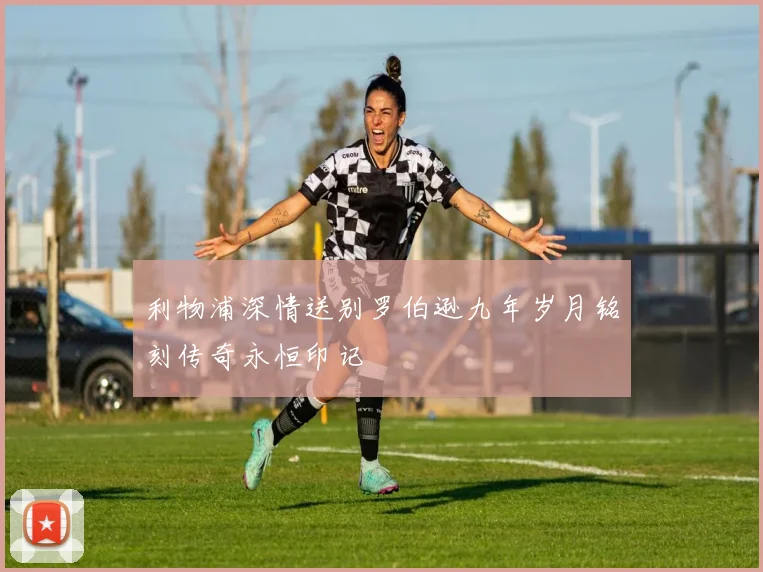 利物浦深情送别罗伯逊九年岁月铭刻传奇永恒印记