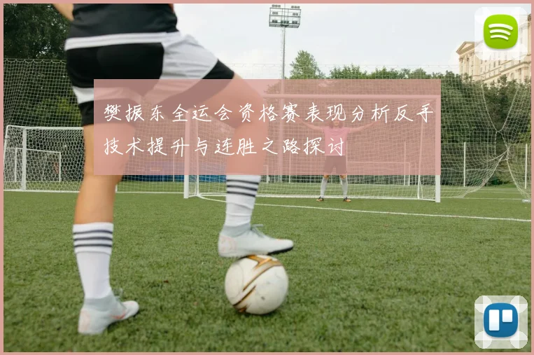 樊振东全运会资格赛表现分析反手技术提升与连胜之路探讨