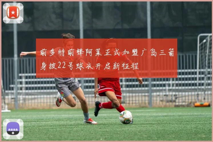 前多特前锋阿莱正式加盟广岛三箭身披22号球衣开启新征程