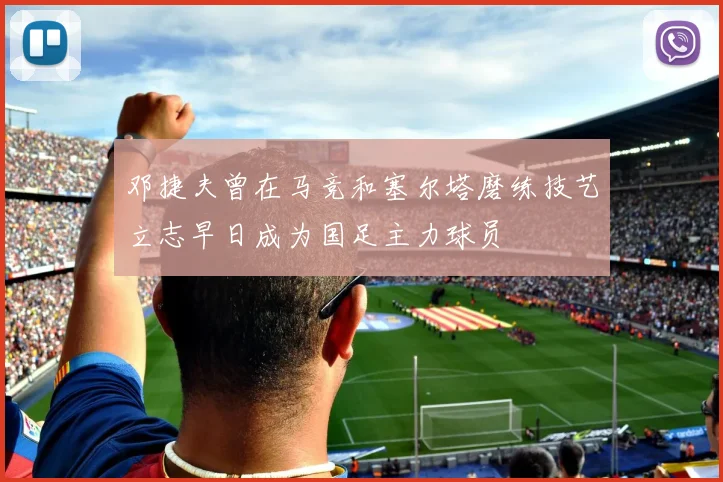 邓捷夫曾在马竞和塞尔塔磨练技艺立志早日成为国足主力球员