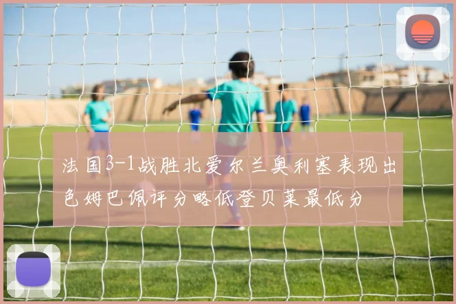 法国3-1战胜北爱尔兰奥利塞表现出色姆巴佩评分略低登贝莱最低分