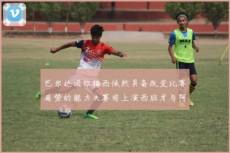 巴尔达诺称梅西依然具备改变比赛局势的能力决赛将上演西班牙与阿根廷对决