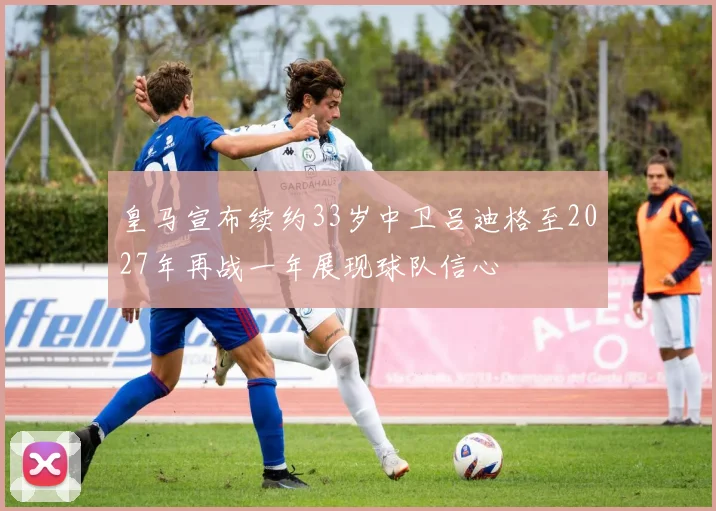 皇马宣布续约33岁中卫吕迪格至2027年再战一年展现球队信心