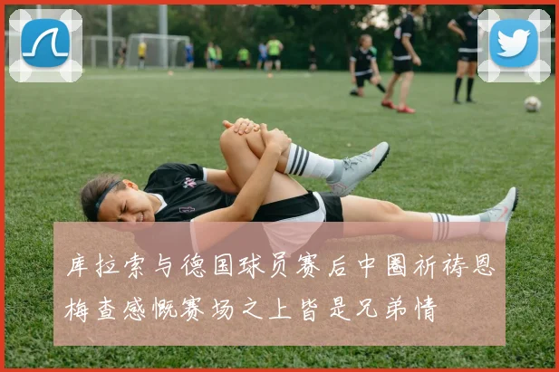 库拉索与德国球员赛后中圈祈祷恩梅查感慨赛场之上皆是兄弟情