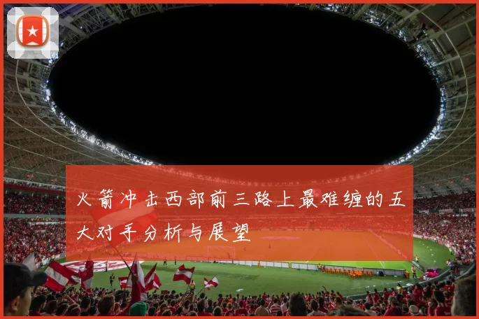 火箭冲击西部前三路上最难缠的五大对手分析与展望