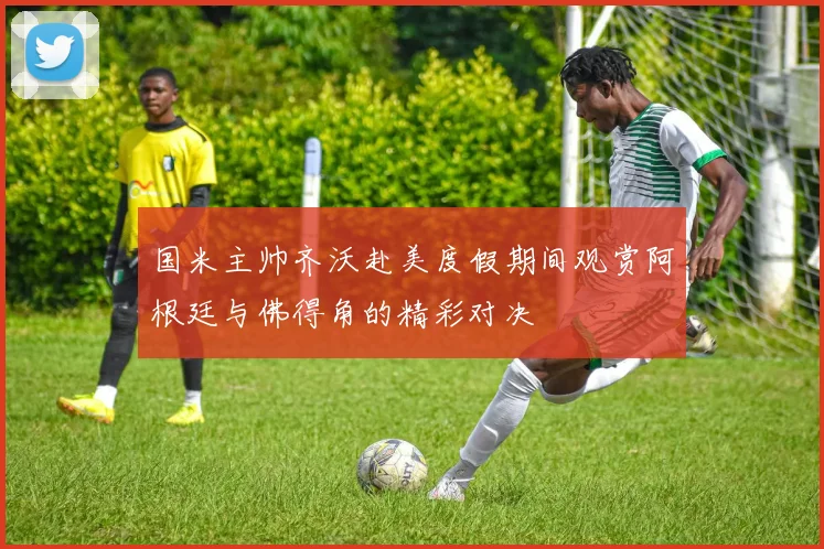 国米主帅齐沃赴美度假期间观赏阿根廷与佛得角的精彩对决