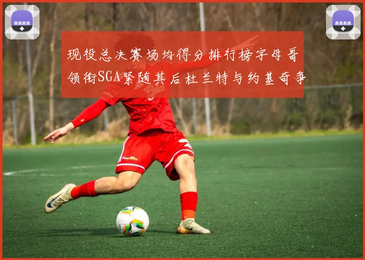 现役总决赛场均得分排行榜字母哥领衔SGA紧随其后杜兰特与约基奇争夺第三名