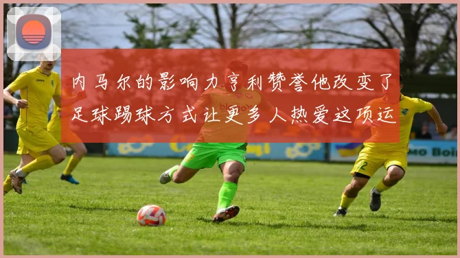 内马尔的影响力亨利赞誉他改变了足球踢球方式让更多人热爱这项运动