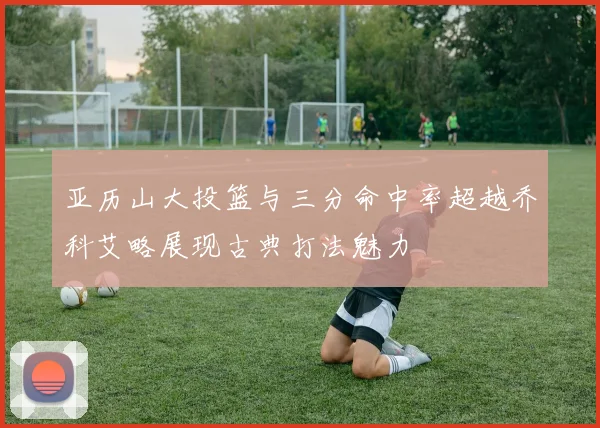 亚历山大投篮与三分命中率超越乔科艾略展现古典打法魅力