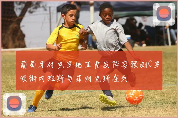 葡萄牙对克罗地亚首发阵容预测C罗领衔内维斯与菲利克斯在列