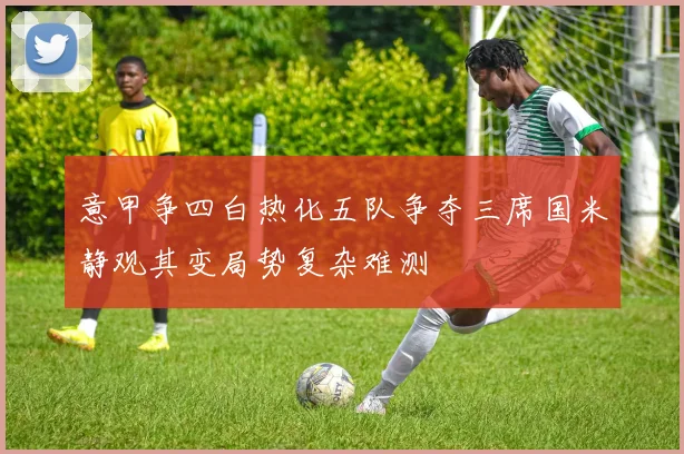 意甲争四白热化五队争夺三席国米静观其变局势复杂难测