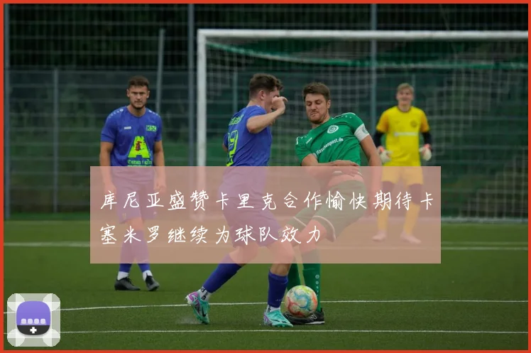 库尼亚盛赞卡里克合作愉快期待卡塞米罗继续为球队效力