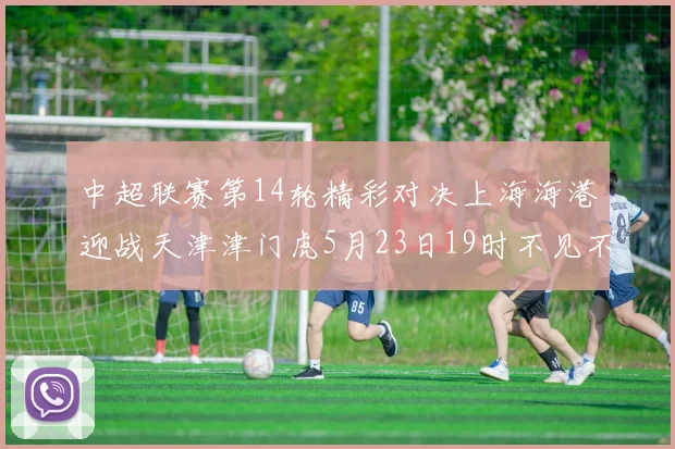 中超联赛第14轮精彩对决上海海港迎战天津津门虎5月23日19时不见不散