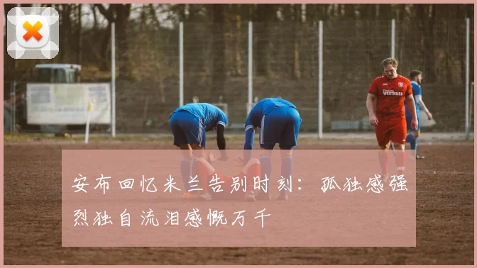 安布回忆米兰告别时刻：孤独感强烈独自流泪感慨万千