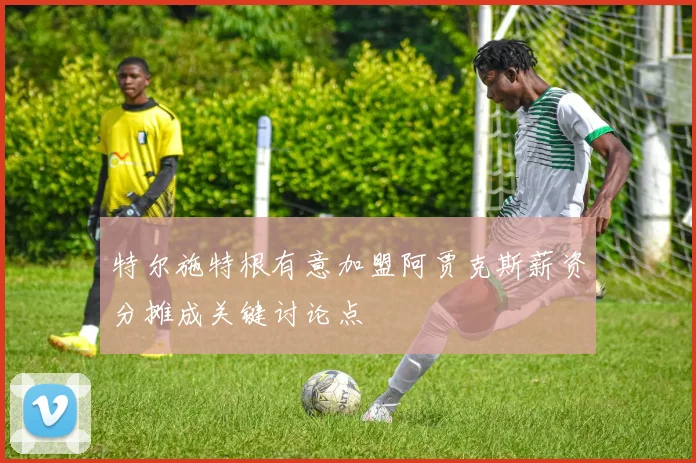 特尔施特根有意加盟阿贾克斯薪资分摊成关键讨论点