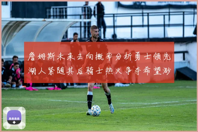 詹姆斯未来去向概率分析勇士领先湖人紧随其后骑士热火争夺希望渺茫