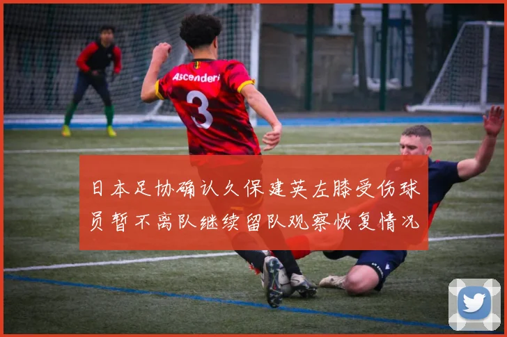 日本足协确认久保建英左膝受伤球员暂不离队继续留队观察恢复情况