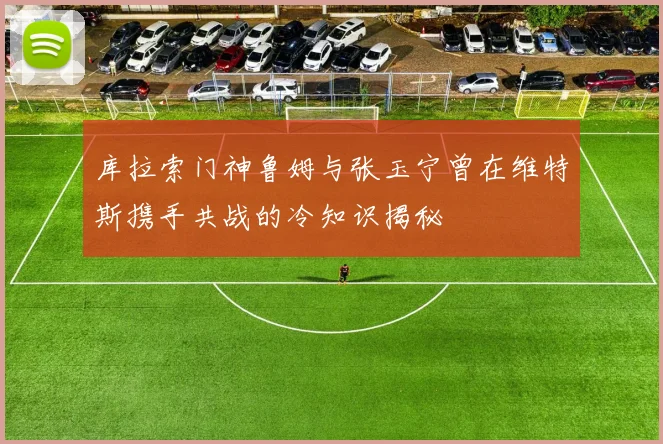 库拉索门神鲁姆与张玉宁曾在维特斯携手共战的冷知识揭秘