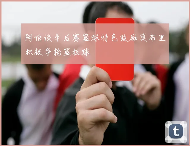 阿伦谈季后赛篮球特色鼓励莫布里积极争抢篮板球