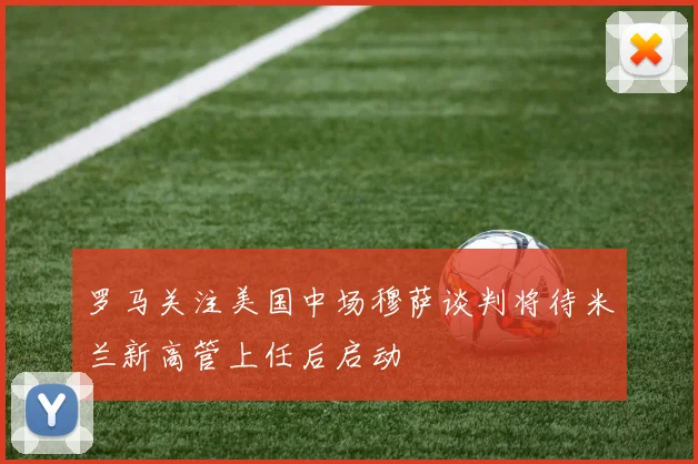 罗马关注美国中场穆萨谈判将待米兰新高管上任后启动