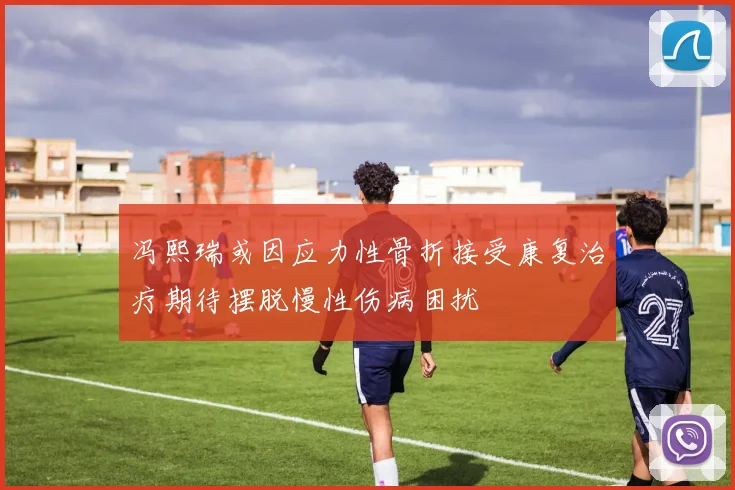 冯熙瑞或因应力性骨折接受康复治疗期待摆脱慢性伤病困扰