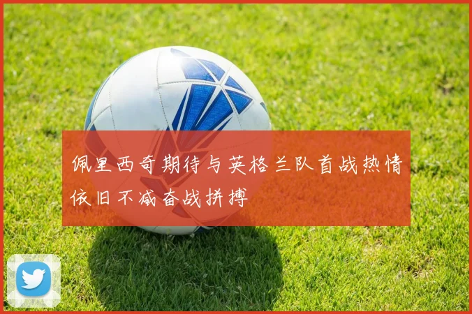 佩里西奇期待与英格兰队首战热情依旧不减奋战拼搏