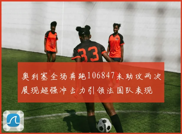 奥利塞全场奔跑106847米助攻两次展现超强冲击力引领法国队表现