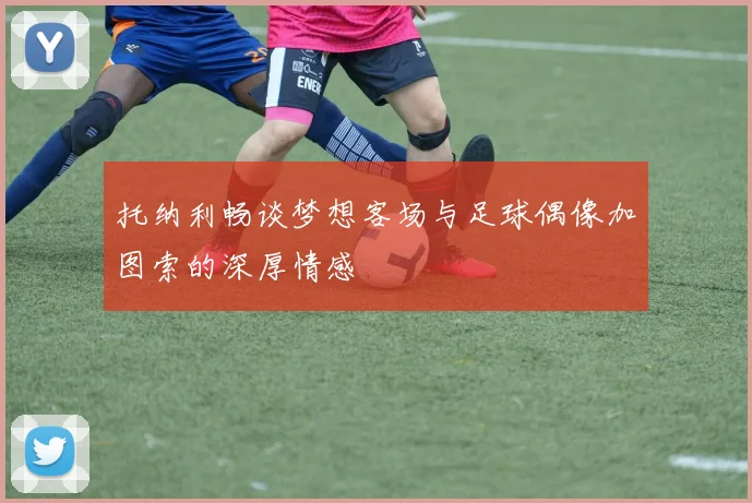 托纳利畅谈梦想客场与足球偶像加图索的深厚情感